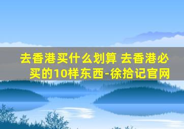 去香港买什么划算 去香港必买的10样东西-徐拾记官网